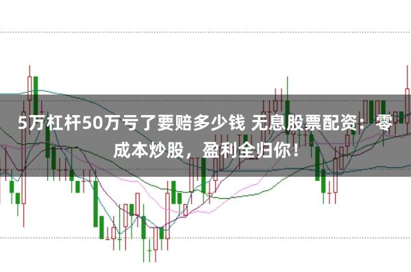 5万杠杆50万亏了要赔多少钱 无息股票配资：零成本炒股，盈利全归你！