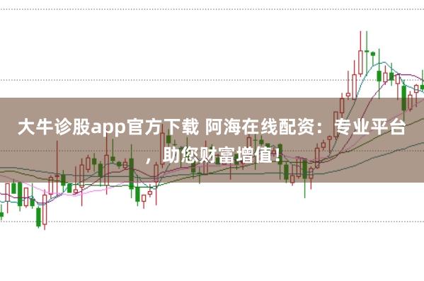大牛诊股app官方下载 阿海在线配资：专业平台，助您财富增值！