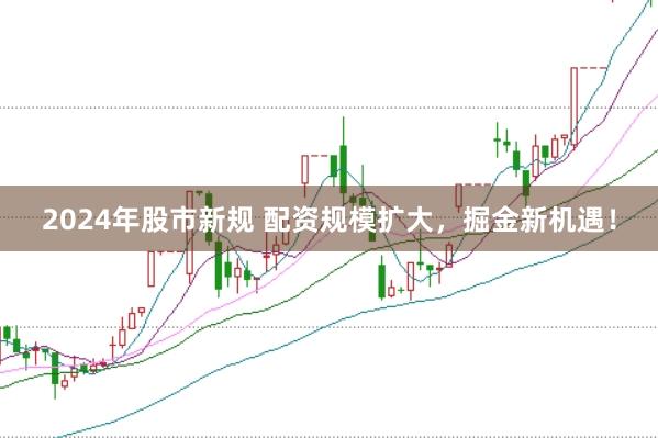 2024年股市新规 配资规模扩大，掘金新机遇！
