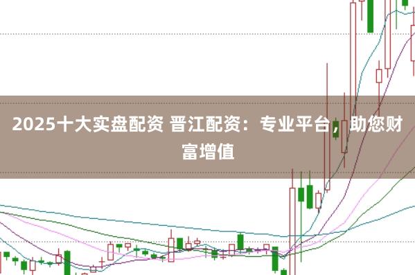 2025十大实盘配资 晋江配资：专业平台，助您财富增值