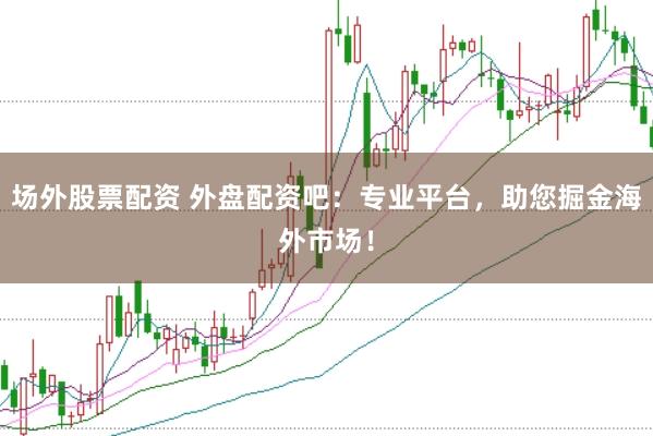场外股票配资 外盘配资吧：专业平台，助您掘金海外市场！