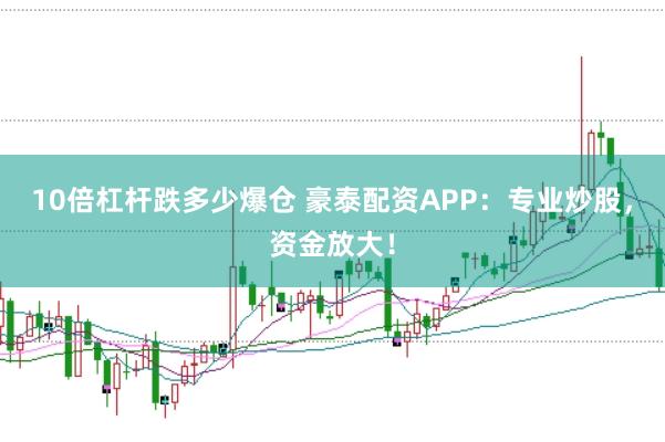 10倍杠杆跌多少爆仓 豪泰配资APP：专业炒股，资金放大！