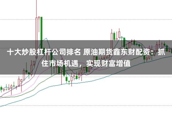 十大炒股杠杆公司排名 原油期货鑫东财配资:抓住市场机遇,实现财富增值