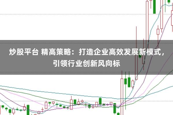 炒股平台 精高策略：打造企业高效发展新模式，引领行业创新风向标
