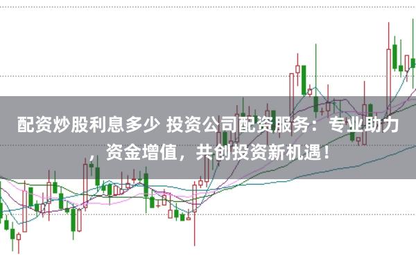 配资炒股利息多少 投资公司配资服务：专业助力，资金增值，共创投资新机遇！
